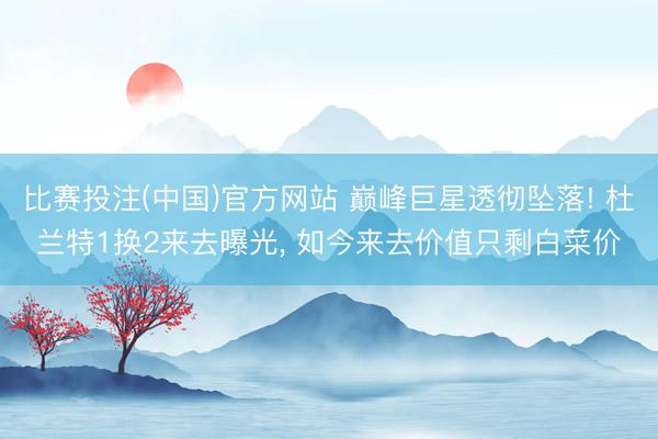 比赛投注(中国)官方网站 巅峰巨星透彻坠落! 杜兰特1换2来去曝光， 如今来去价值只剩白菜价
