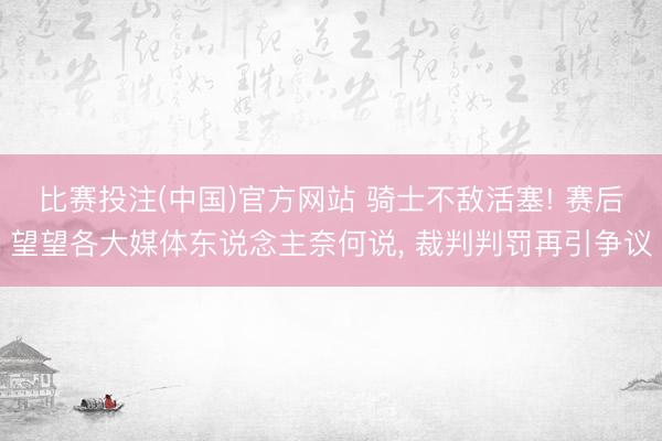 比赛投注(中国)官方网站 骑士不敌活塞! 赛后望望各大媒体东说念主奈何说， 裁判判罚再引争议