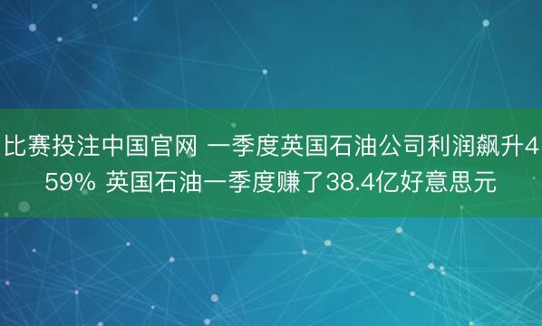 比赛投注中国官网 一季度英国石油公司利润飙升459% 英国石油一季度赚了38.4亿好意思元
