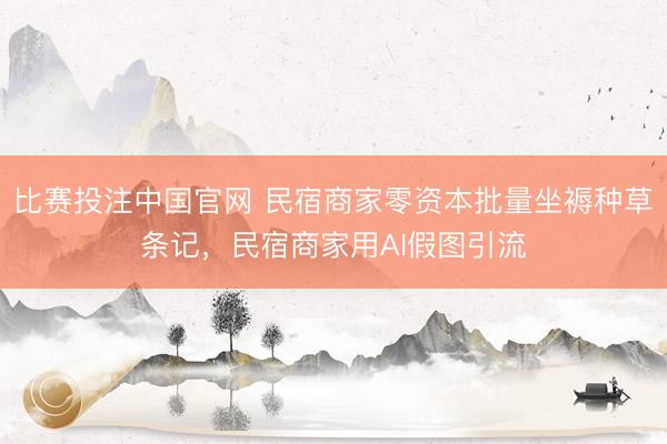 比赛投注中国官网 民宿商家零资本批量坐褥种草条记，民宿商家用AI假图引流