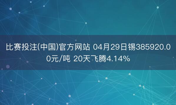 比赛投注(中国)官方网站 04月29日锡385920.00元/吨 20天飞腾4.14%
