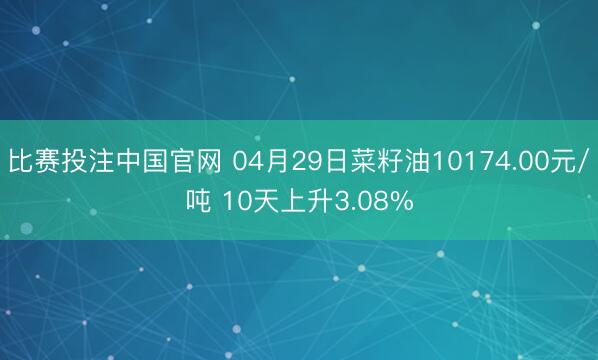 比赛投注中国官网 04月29日菜籽油10174.00元/吨 10天上升3.08%