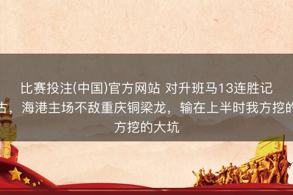 比赛投注(中国)官方网站 对升班马13连胜记录作古，海港主场不敌重庆铜梁龙，输在上半时我方挖的大坑