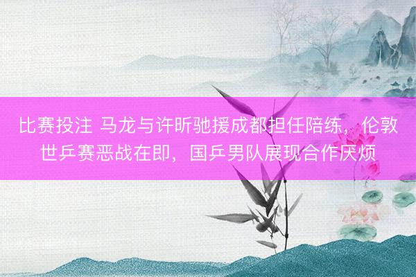 比赛投注 马龙与许昕驰援成都担任陪练，伦敦世乒赛恶战在即，国乒男队展现合作厌烦
