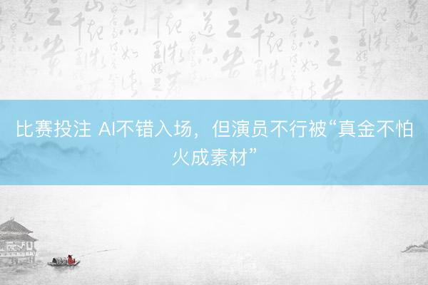 比赛投注 AI不错入场，但演员不行被“真金不怕火成素材”