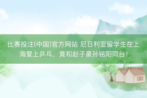 比赛投注(中国)官方网站 尼日利亚留学生在上海爱上乒乓，竟和赵子豪孙铭阳同台！