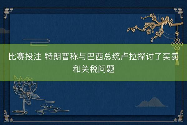 比赛投注 特朗普称与巴西总统卢拉探讨了买卖和关税问题