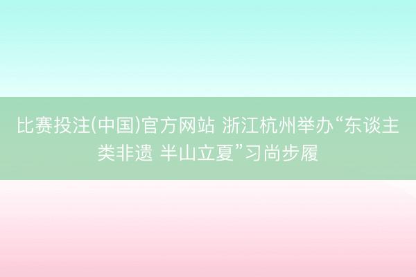 比赛投注(中国)官方网站 浙江杭州举办“东谈主类非遗 半山立夏”习尚步履