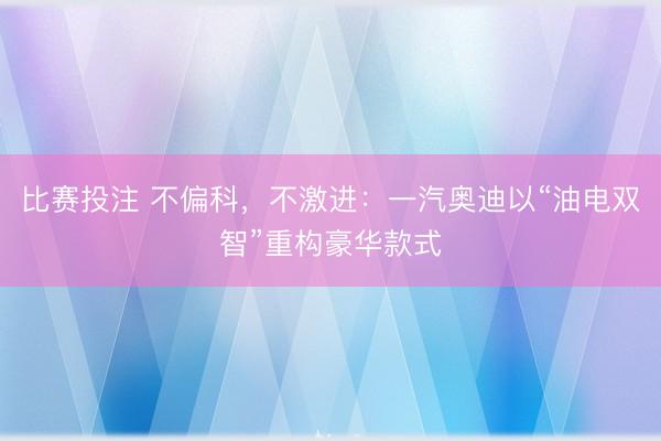 比赛投注 不偏科，不激进：一汽奥迪以“油电双智”重构豪华款式