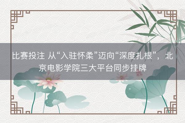 比赛投注 从“入驻怀柔”迈向“深度扎根”，北京电影学院三大平台同步挂牌