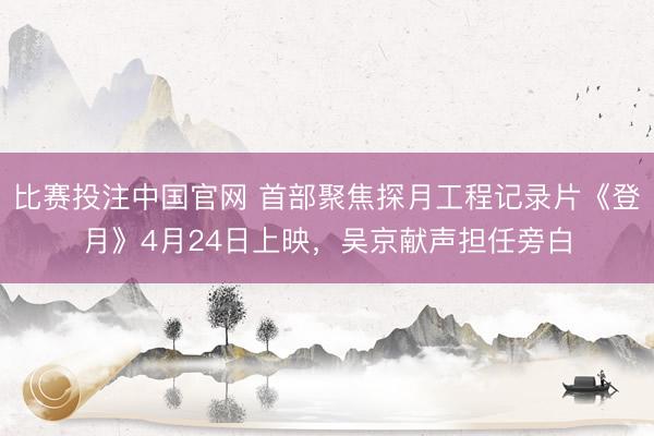 比赛投注中国官网 首部聚焦探月工程记录片《登月》4月24日上映，吴京献声担任旁白