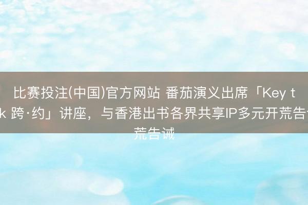 比赛投注(中国)官方网站 番茄演义出席「Key talk 跨·约」讲座，与香港出书各界共享IP多元开荒告诫
