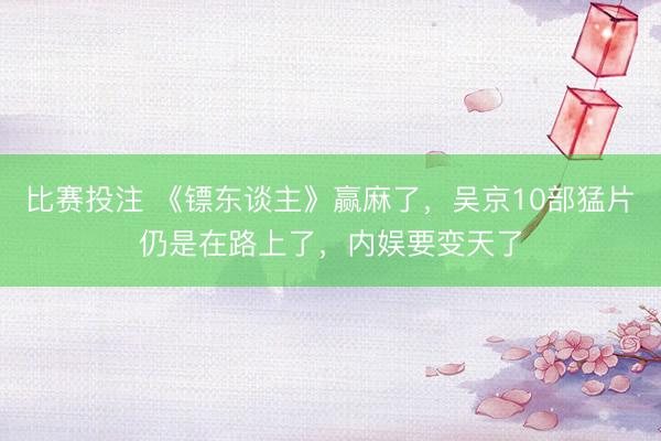比赛投注 《镖东谈主》赢麻了，吴京10部猛片仍是在路上了，内娱要变天了