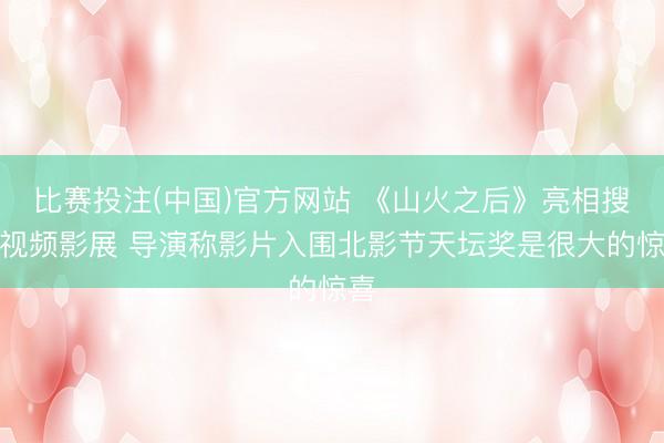 比赛投注(中国)官方网站 《山火之后》亮相搜狐视频影展 导演称影片入围北影节天坛奖是很大的惊喜
