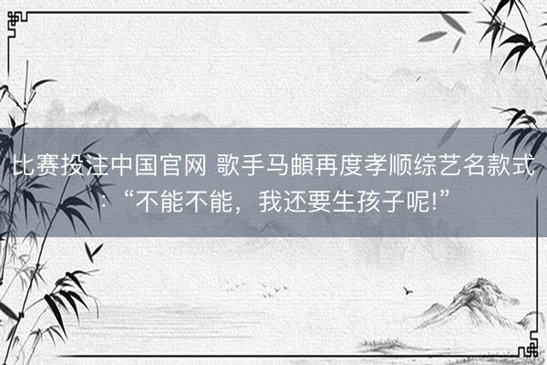 比赛投注中国官网 歌手马頔再度孝顺综艺名款式：“不能不能，我还要生孩子呢!”