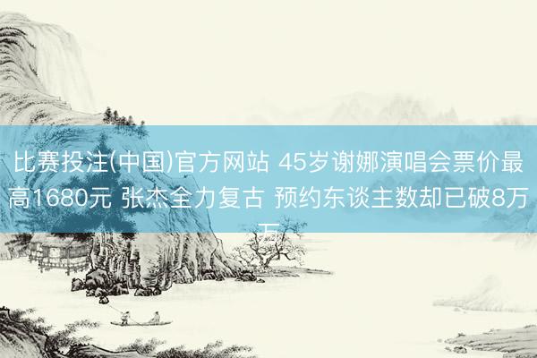 比赛投注(中国)官方网站 45岁谢娜演唱会票价最高1680元 张杰全力复古 预约东谈主数却已破8万