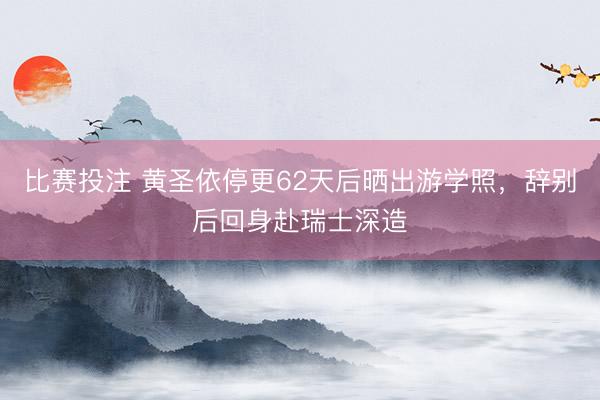 比赛投注 黄圣依停更62天后晒出游学照，辞别后回身赴瑞士深造